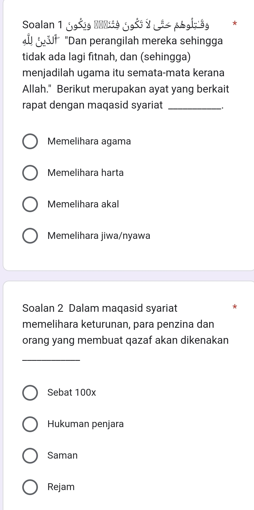 Soalan 1 j9šg ΝαΝίĩg j9š y pg9) gg *
"Dan perangilah mereka sehingga
tidak ada lagi fitnah, dan (sehingga)
menjadilah ugama itu semata-mata kerana
Allah." Berikut merupakan ayat yang berkait
rapat dengan maqasid syariat _.
Memelihara agama
Memelihara harta
Memelihara akal
Memelihara jiwa/nyawa
Soalan 2 Dalam maqasid syariat
*
memelihara keturunan, para penzina dan
orang yang membuat qazaf akan dikenakan
_
Sebat 100x
Hukuman penjara
Saman
Rejam