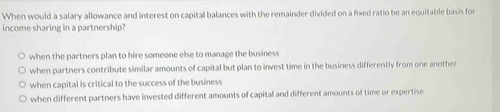 When would a salary allowance and interest on capital balances with the remainder divided on a fixed ratio be an equitable basis for
income sharing in a partnership?
when the partners plan to hire someone else to manage the business
when partners contribute similar amounts of capital but plan to invest time in the business differently from one another
when capital is critical to the success of the business
when different partners have invested different amounts of capital and different amounts of time or expertise