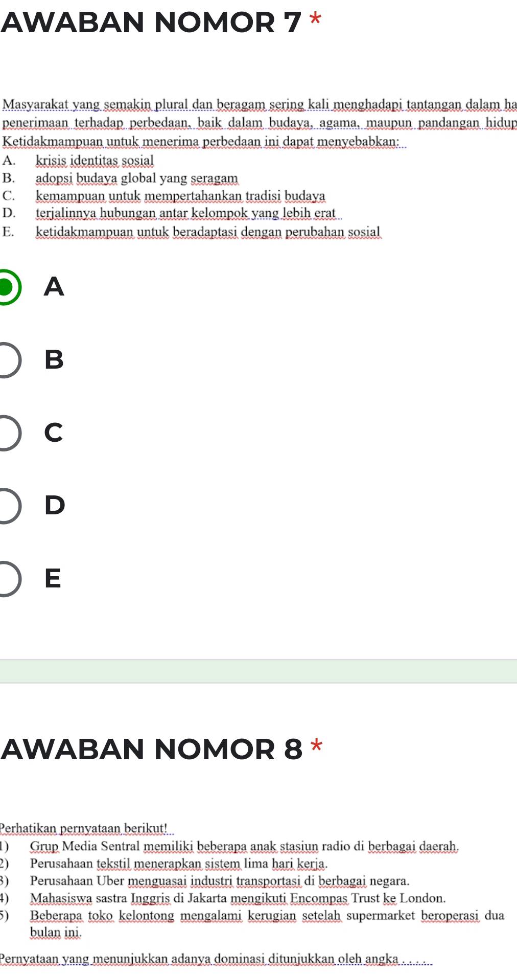 AWABAN NOMOR 7 *
Masyarakat yang semakin plural dan beragam sering kali menghadapi tantangan dalam ha
penerimaan terhadap perbedaan, baik dalam budaya, agama, maupun pandangan hidup
Ketidakmampuan untuk menerima perbedaan ini dapat menyebabkan:
A. krisis identitas sosial
B. adopsi budaya global yang seragam
C. kemampuan untuk mempertahankan tradisi budaya
D. terjalinnya hubungan antar kelompok yang lebih erat
E. ketidakmampuan untuk beradaptasi dengan perubahan sosial
A
B
C
D
E
AWABAN NOMOR 8 *
Perhatikan pernyataan berikut!
1) Grup Media Sentral memiliki beberapa anak stasiun radio di berbagai daerah.
2) Perusahaan tekstil menerapkan sistem lima hari kerja.
3) Perusahaan Über menguasai industri transportasi di berbagai negara.
4) Mahasiswa sastra Inggris di Jakarta mengikuti Encompas Trust ke London.
5) Beberapa toko kelontong mengalami kerugian setelah supermarket beroperasi dua
bulan ini.
Pernyataan yang menunjukkan adanya dominasi ditunjukkan oleh angka . . . . ...