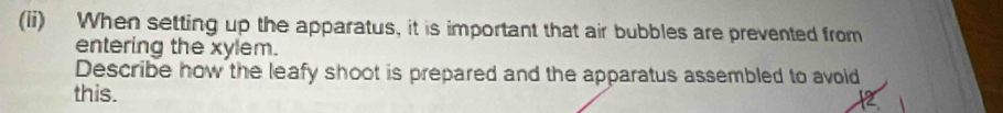 (ii) When setting up the apparatus, it is important that air bubbles are prevented from 
entering the xylem. 
Describe how the leafy shoot is prepared and the apparatus assembled to avoid 
this.