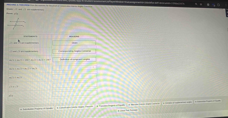 ItMRL/pub1c/app/#/student/assessment;isPlayerWindow=true;assignmentid=26bd4fbe-4dff-462d-a660-c15f6ba23376 
PROVING A THEOREM Give the reasons for the proof of Consecutive Interior Angles Converse. 
Given: ∠ 1 and ∠ 2 are supplementary 
Prove: PLq
STATEMENTS REASONS 
and 1 22 are supplementary Given 
and ∠ 3 are supplementary Corresponding Angles Converse
m∠ 1+m∠ 2=180°, m∠ 2+m∠ 3=180° Definition of congruent angles
m∠ 1+m∠ 2=m∠ 2+m∠ 3 CHX:NH=_ 
m∠ 1=m∠ 3
A(-1,8,8)  □ /□  
∠ 1≌ ∠ 3
777_ circ 
pparallel q
# Substitution Property of Equality # Consecutive Interior Angles Theorem # Transitive Progerty of Equality # Alternate Exterior Angles Converse # Definition of supplementary angles 
# Suberaction Property of Equality 
It Linear Pair Postulate