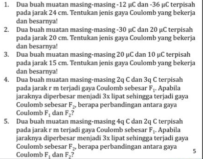 Dua buah muatan masing-masing - 12 μC dan -36 μC terpisah 
pada jarak 24 cm. Tentukan jenis gaya Coulomb yang bekerja 
dan besarnya! 
2. Dua buah muatan masing-masing - 30 μC dan 20 μC terpisah 
pada jarak 20 cm. Tentukan jenis gaya Coulomb yang bekerja 
dan besarnya! 
3. Dua buah muatan masing-masing 20 μC dan 10 μC terpisah 
pada jarak 15 cm. Tentukan jenis gaya Coulomb yang bekerja 
dan besarnya! 
4. Dua buah muatan masing-masing 2q C dan 3q C terpisah 
pada jarak r m terjadi gaya Coulomb sebesar F_1. Apabila 
jaraknya diperbesar menjadi 3x lipat sehingga terjadi gaya 
Coulomb sebesar F_2, berapa perbandingan antara gaya 
Coulomb F_1 dan F_2
5. Dua buah muatan masing-masing 4q C dan 2q C terpisah 
pada jarak r m terjadi gaya Coulomb sebesar F_1 Ápabila 
jaraknya diperbesar menjadi 3x lipat sehingga terjadi gaya 
Coulomb sebesar F_2 , berapa perbandingan antara gaya 5
Coulomb F_1 dan F_2