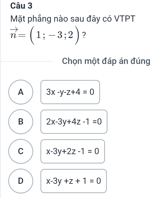 Mặt phẳng nào sau đây có VTPT
vector n=(1;-3;2) ?
Chọn một đáp án đúng
A 3x-y-z+4=0
B 2x-3y+4z-1=0
C x-3y+2z-1=0
D x-3y+z+1=0