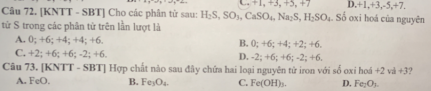 C. +1, +3, +5, +7 D. +1.+ 3, -5, +7.
Câu 72. [KNTT - SBT] Cho các phân tử sau: H_2S, SO_3, CaSO_4, Na_2S, H_2SO_4. Số oxi hoá của nguyên
tử S trong các phân tử trên lần lượt là
A. 0; +6; +4; +4; +6. B. 0; +6; +4; +2; +6.
C. +2; +6; +6; -2; +6. D. -2; +6; +6; -2; +6.
Câu 73. [KNTT - SBT] Hợp chất nào sau đây chứa hai loại nguyên tử iron với số oxi hoá +2va+3 2
A. FeO, B. Fe_3O_4. C. Fe(OH)_3. D. Fe_2O_3.