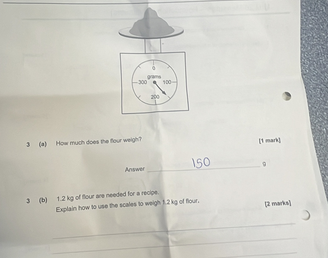 3 (a) How much does the flour weigh? [1 mark] 
Answer _g 
3 (b) 1.2 kg of flour are needed for a recipe. 
Explain how to use the scales to weigh 1.2 kg of flour. 
[2 marks] 
_ 
_ 
_