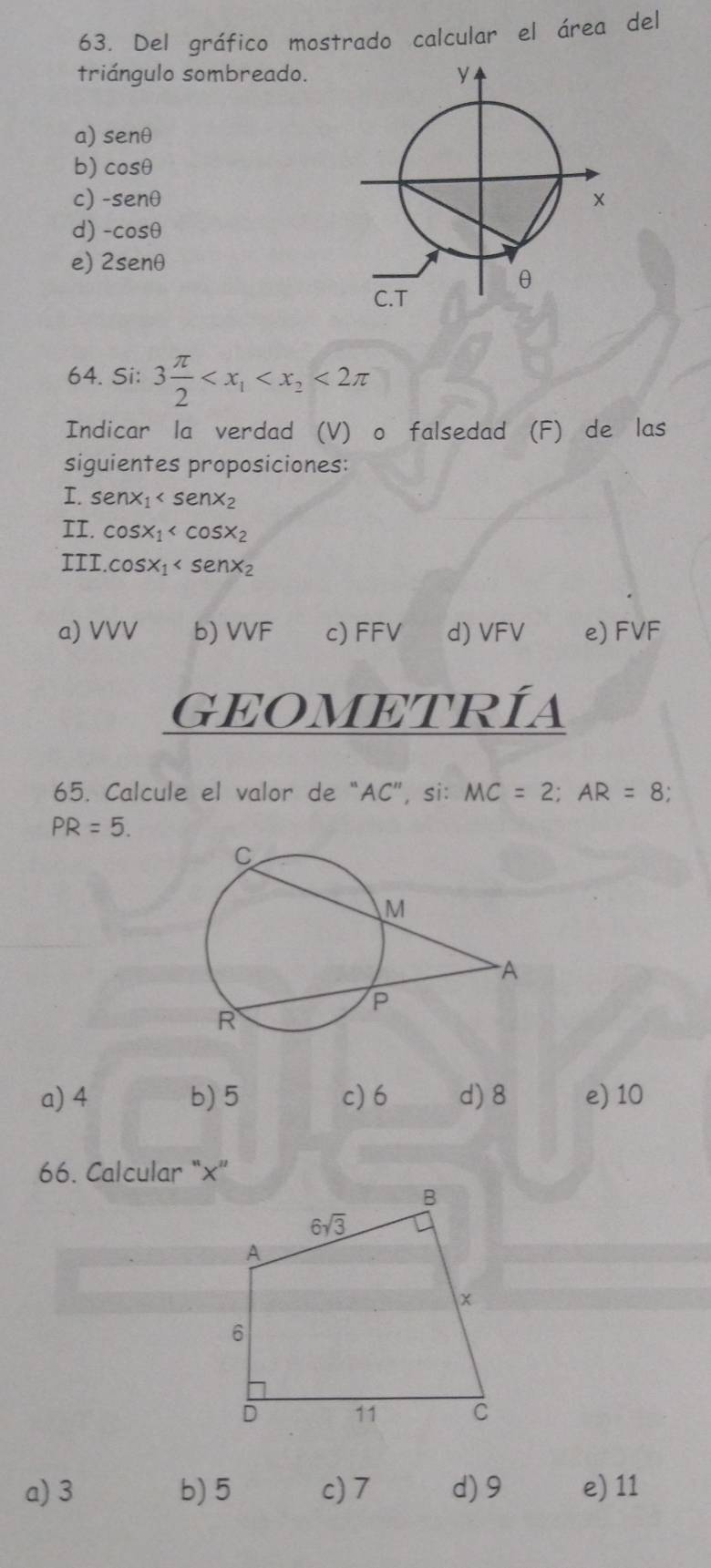 Del gráfico mostrado calcular el área del
triángulo sombreado.
a) senθ
b) cosθ
c) -senθ
d) -cosθ
e) 2senθ
64. Si: 3 π /2  <2π
Indicar la verdad (V) o falsedad (F) de las
siguientes proposiciones:
I. sen x_1
II. cos x_1
III. cos x_1
a) VVV b) VVF c) FFV d) VFV e) FVF
GEOMETRÍa
65. Calcule el valor de “AC”, si: MC=2;AR=8;
PR=5.
a) 4 b) 5 c) 6 d) 8 e) 10
66. Calcular “×”
a) 3 b) 5 c) 7 d)9 e) 11