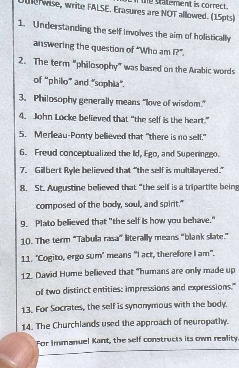 the statement is correct. 
Otherwise, write FALSE. Erasures are NOT allowed. (15pts) 
1. Understanding the self involves the aim of holistically 
answering the question of “Who am I?”. 
2. The term “philosophy” was based on the Arabic words 
of “philo” and “sophia”. 
3. Philosophy generally means “love of wisdom.” 
4. John Locke believed that “the self is the heart.” 
5. Merleau-Ponty believed that “there is no self.” 
6. Freud conceptualized the Id, Ego, and Superinggo. 
7. Gilbert Ryle believed that “the self is multilayered.” 
8. St. Augustine believed that “the self is a tripartite being 
composed of the body, soul, and spirit." 
9. Plato believed that "the self is how you behave." 
10. The term “Tabula rasa” literally means “blank slate.” 
11. ‘Cogito, ergo sum’ means “I act, therefore I am”. 
12. David Hume believed that “humans are only made up 
of two distinct entities: impressions and expressions.” 
13. For Socrates, the self is synonymous with the body. 
14. The Churchlands used the approach of neuropathy. 
For Immanuel Kant, the self constructs its own reality.