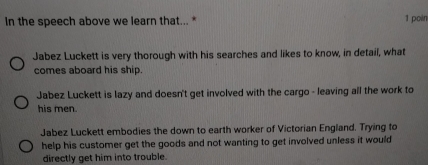 In the speech above we learn that... * 1 poin
Jabez Luckett is very thorough with his searches and likes to know, in detail, what
comes aboard his ship.
Jabez Luckett is lazy and doesn't get involved with the cargo - leaving all the work to
his men.
Jabez Luckett embodies the down to earth worker of Victorian England. Trying to
help his customer get the goods and not wanting to get involved unless it would
directly get him into trouble.