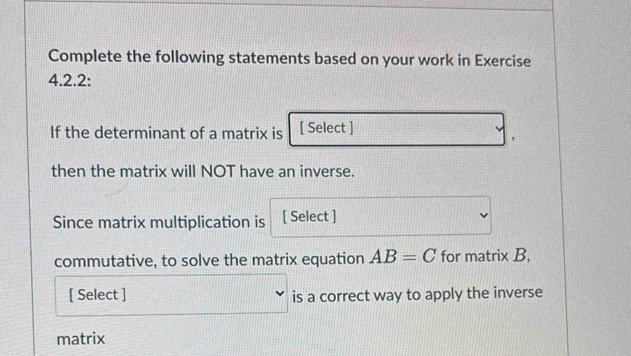 Complete the following statements based on your work in Exercise 
4.2.2: 
If the determinant of a matrix is [ Select ] 
then the matrix will NOT have an inverse. 
Since matrix multiplication is [ Select ] 
commutative, to solve the matrix equation AB=C for matrix B, 
[ Select ] is a correct way to apply the inverse 
matrix