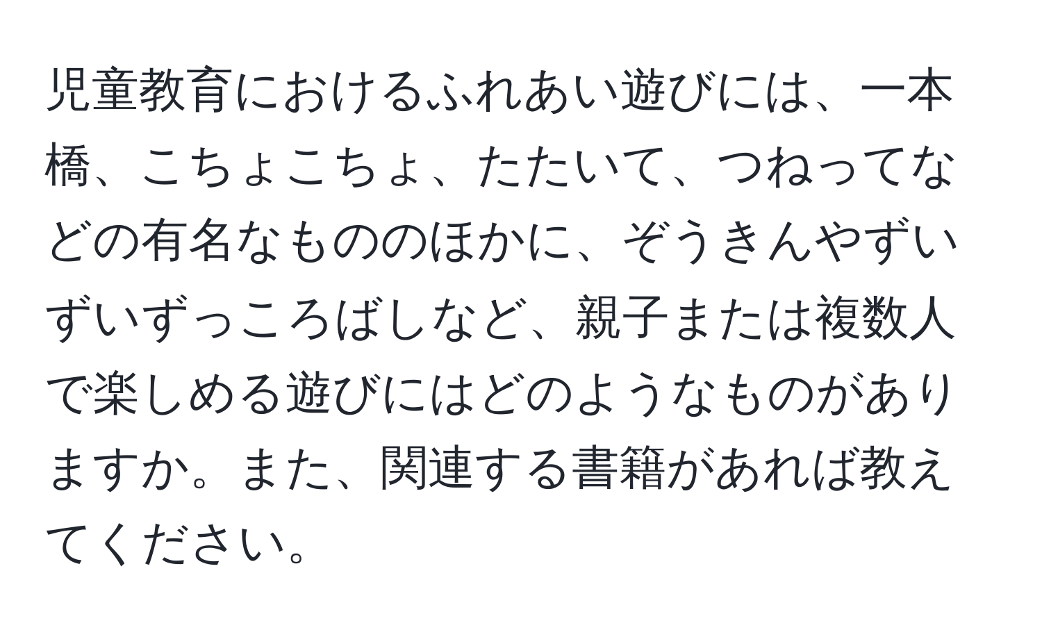 児童教育におけるふれあい遊びには、一本橋、こちょこちょ、たたいて、つねってなどの有名なもののほかに、ぞうきんやずいずいずっころばしなど、親子または複数人で楽しめる遊びにはどのようなものがありますか。また、関連する書籍があれば教えてください。