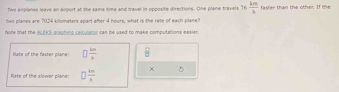 Two airplanes leave an airport at the same time and travel in opposite directions. One plane travels 76 km/h  faster than the other. If the 
two planes are 7024 kilometers apart after 4 hours, what is the rate of each plane? 
Note that the ALEKS graphing calculator can be used to make computations easier. 
Rate of the faster plane: □  km/b   □ /□  
Rate of the slower plane: □  km/h 
×