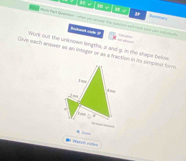 2C V 2D V 2E 
2F Summary 
Now! Multi Part Question - when you answer this question we'll mark each part individually 
Bookwork code: 2F not allowed 
Calculstor 
Work out the unknown lengths, x and y, in the shape below. 
Give each answer as an integer or as a fraction in its simplest form.
5 mm
8 mm
2 mm
7
x
3 mm y
Not drawn accurately 
Q Zoom 
Watch video