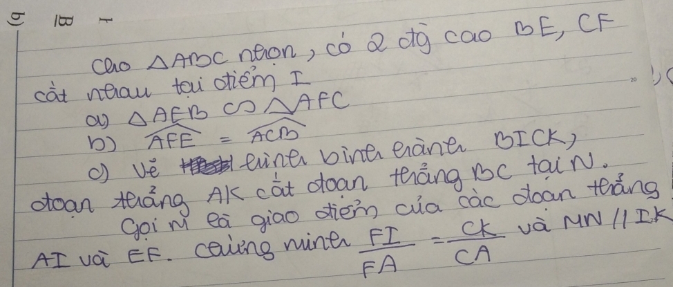 100
cao △ ABC neon, có Q ¢g cao BE, CF 
càt nhau tow otiem I 
a) △ AEB CO △ AFC
b) widehat AFE=widehat ACB
() ve eviner bina eràner BICK, 
oean táng AK cat doan thàng 1c taiN. 
Goi m ea giao dien cua càc ooan tháng 
AI vai EF. caviing miner  FI/FA = CK/CA  vá MNparallel IK