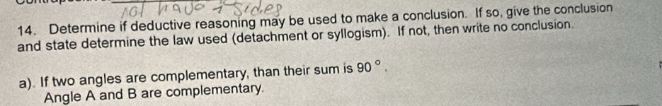 Determine if deductive reasoning may be used to make a conclusion. If so, give the conclusion 
and state determine the law used (detachment or syllogism). If not, then write no conclusion. 
a). If two angles are complementary, than their sum is 90°. 
Angle A and B are complementary.