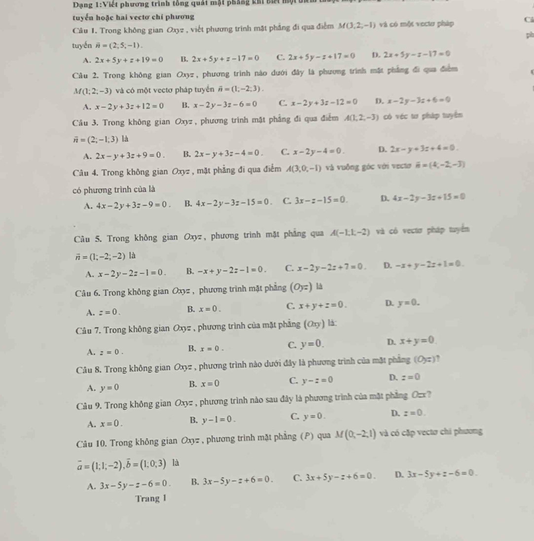 Dạng 1:Việt phương trình tông quát mật phẳng khi biết một un
tuyến hoặc hai vectơ chỉ phương
Câu 1. Trong không gian Oxyz , viết phương trình mặt phẳng đi qua điểm M(3,2,-1) và có một vectu pháp
Ci
pò
tuyến overline n=(2;5;-1).
A. 2x+5y+z+19=0 B. 2x+5y+z-17=0 C. 2x+5y-z+17=0 D. 2x+5y-z-17=0
Câu 2. Trong không gian Oxyz, phương trình nào dưới đây là phương trình mặt pháng đi qua đưcm
A f(1;2;-3) và có một vectơ pháp tuyển vector n=(1,-2;3).
A. x-2y+3z+12=0 B. x-2y-3z-6=0 C. x-2y+3z-12=0 D. x-2y-3z+6=0
Câu 3. Trong không gian Oxyz , phương trình mặt phầng đi qua điểm A(1,2,-3) có véc tư pháp tuyển
overline n=(2;-1;3) là
A. 2x-y+3z+9=0. B. 2x-y+3z-4=0. C. x-2y-4=0. D. 2x-y+3z+4=0.
Câu 4. Trong không gian Oxyz , mặt phẳng đi qua điểm A(3,0,-1) và vuỗng góc với vecto vector n=(4,-2,-3)
có phương trình của là
A. 4x-2y+3z-9=0. B. 4x-2y-3z-15=0 C. 3x-z-15=0. D. 4x-2y-3z+15=0
Câu 5. Trong không gian Oxyz, phương trình mặt phẳng qua A(-1,1,-2) và có vectơ pháp tuyển
overline n=(1;-2;-2) là
A. x-2y-2z-1=0. B. -x+y-2z-1=0. C. x-2y-2z+7=0. D. -x+y-2z+1=0.
Câu 6. Trong không gian Oxyz , phương trình mặt phẳng (Oyz) là
A. z=0.
B. x=0.
C. x+y+z=0. D. y=0.
Câu 7. Trong không gian Oxyz , phương trình của mặt phẳng (Oπ y) là:
C. y=0.
D. x+y=0.
A. z=0.
B. x=0.
Câu 8. Trong không gian Oxyz * , phương trình nào dưới đây là phương trình của mặt phẳng (0,z) ,
C. y-z=0
D. z=0
A. y=0
B. x=0
Câu 9. Trong không gian Oxyz , phương trình nào sau đảy là phương trình của mặt phẳng Ozx?
C. y=0.
D. z=0.
A. x=0.
B. y-1=0.
Câu 10. Trong không gian Oxy= , phương trình mặt phẳng (P) qua M(0,-2,1) và có cặp vectơ chi phương
vector a=(1;1;-2),vector b=(1;0;3) là
A. 3x-5y-z-6=0 B. 3x-5y-z+6=0. C. 3x+5y-z+6=0. D. 3x-5y+z-6=0
Trang 1