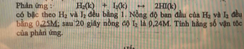 Phản ứng : H_2(k)+I_2(k) 2HI(k)
có bậc theo H_2 và J_2 đều bằng 1. Nồng độ ban đầu của H_2 và I_2 Cèu 
bằng 025M; sau 20 giây nồng 4ộ I_2 là 0,24M. Tính hằng số vận tốc 
của phản ứng.