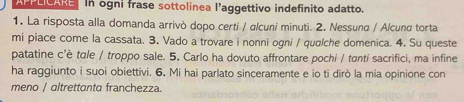 APPLICARE In ogni frase sottolinea l’aggettivo indefinito adatto. 
1. La risposta alla domanda arrivò dopo certi / alcuni minuti. 2. Nessuna / Alcuna torta 
mi piace come la cassata. 3. Vado a trovare i nonni ogni / qualche domenica. 4. Su queste 
patatine c’è tɑle / troppo sale. 5. Carlo ha dovuto affrontare pochi / tanti sacrifici, ma infine 
ha raggiunto i suoi obiettivi. 6. Mi hai parlato sinceramente e io ti dirò la mia opinione con 
meno / altrettanta franchezza.