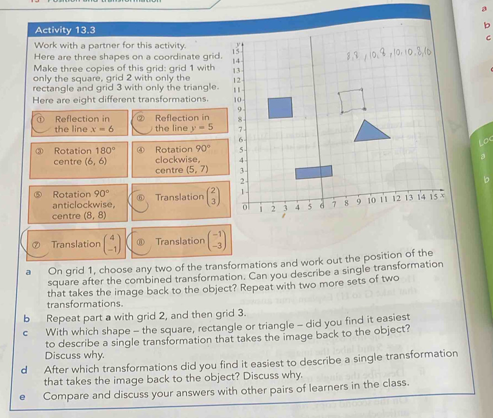 Activity 13.3 
b 
C 
Work with a partner for this activity. 
Here are three shapes on a coordinate grid. 
Make three copies of this grid: grid 1 with 
only the square, grid 2 with only the 
rectangle and grid 3 with only the triangle. 
Here are eight different transformations. 
Reflection in Reflection in 
the line x=6 the line y=5
Loc 
③ Rotation 180° ④ Rotation 90°
centre (6,6) clockwise, 
centre (5,7)
b 
Rotation 90° Translation beginpmatrix 2 3endpmatrix
anticlockwise, 
centre (8,8)
Translation beginpmatrix 4 -1endpmatrix Translation beginpmatrix -1 -3endpmatrix
a On grid 1, choose any two of the transformations and work out the position of the 
square after the combined transformation. Can you describe a single transformation 
that takes the image back to the object? Repeat with two more sets of two 
transformations. 
b Repeat part a with grid 2, and then grid 3. 
c With which shape - the square, rectangle or triangle - did you find it easiest 
to describe a single transformation that takes the image back to the object? 
Discuss why. 
d After which transformations did you find it easiest to describe a single transformation 
that takes the image back to the object? Discuss why. 
e Compare and discuss your answers with other pairs of learners in the class.