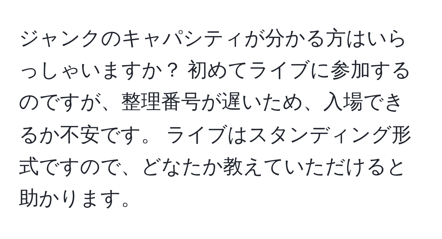 ジャンクのキャパシティが分かる方はいらっしゃいますか？ 初めてライブに参加するのですが、整理番号が遅いため、入場できるか不安です。 ライブはスタンディング形式ですので、どなたか教えていただけると助かります。