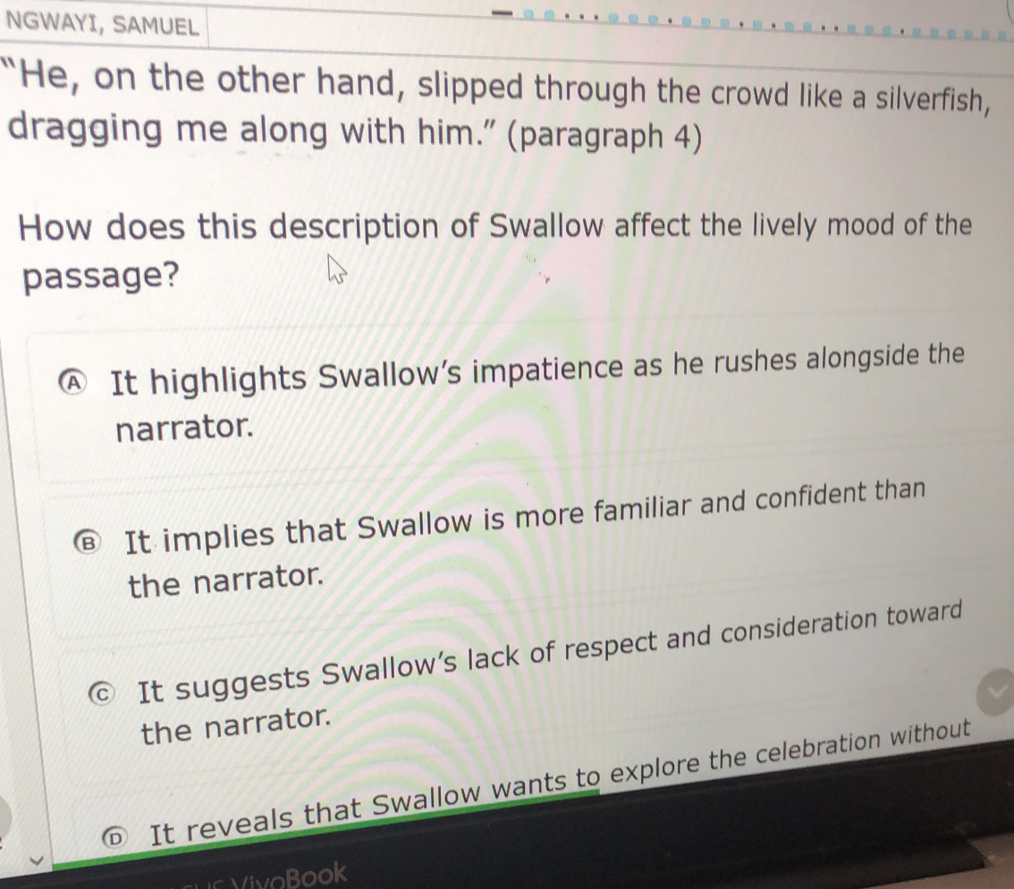 NGWAYI, SAMUEL
“He, on the other hand, slipped through the crowd like a silverfish,
dragging me along with him.” (paragraph 4)
How does this description of Swallow affect the lively mood of the
passage?
A It highlights Swallow’s impatience as he rushes alongside the
narrator.
B It implies that Swallow is more familiar and confident than
the narrator.
It suggests Swallow’s lack of respect and consideration toward
the narrator.
It reveals that Swallow wants to explore the celebration without
VivoBook