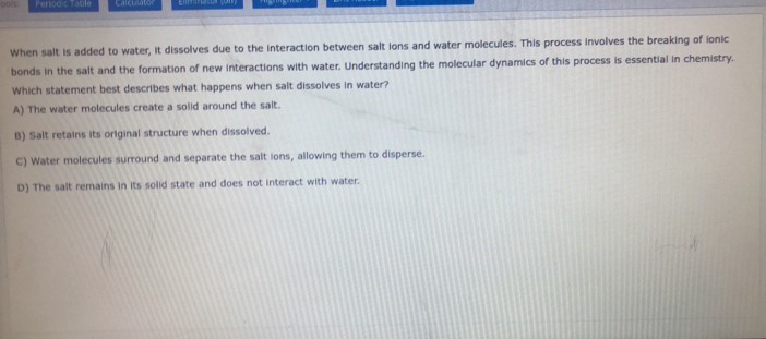 ls Periodic Table
When salt is added to water, it dissolves due to the interaction between salt ions and water molecules. This process involves the breaking of ionic
bonds in the salt and the formation of new interactions with water. Understanding the molecular dynamics of this process is essential in chemistry.
Which statement best describes what happens when salt dissolves in water?
A) The water molecules create a solid around the salt.
B) Salt retains its original structure when dissolved.
C) Water molecules surround and separate the salt ions, allowing them to disperse.
D) The salt remains in its solid state and does not interact with water.