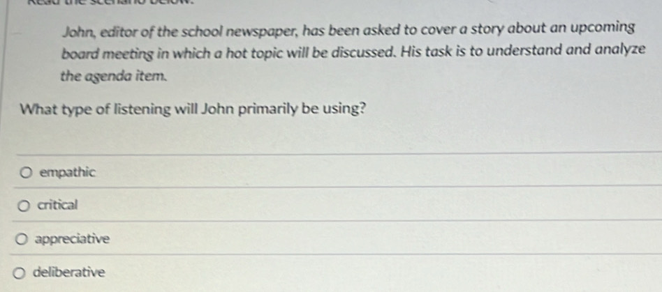 John, editor of the school newspaper, has been asked to cover a story about an upcoming
board meeting in which a hot topic will be discussed. His task is to understand and analyze
the agenda item.
What type of listening will John primarily be using?
empathic
critical
appreciative
deliberative