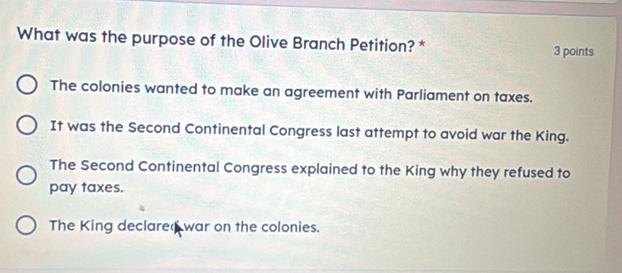 What was the purpose of the Olive Branch Petition? * 
3 points 
The colonies wanted to make an agreement with Parliament on taxes. 
It was the Second Continental Congress last attempt to avoid war the King. 
The Second Continental Congress explained to the King why they refused to 
pay taxes. 
The King declared war on the colonies.