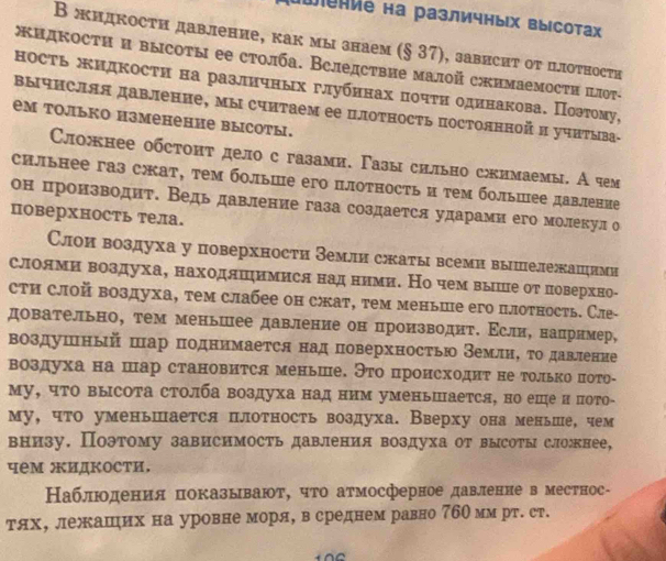 Wение на различных высота
В жидкости давление, как мы знаем (§ 37), зависит от цлоτносτи
жкидкости и высоты ее столба. Вследствие малοй сжимаемости πлот-
ность жидкости на различных глубηнах πочτη одинакова. Πоэтому,
Βычисляя давление, мы считаем ее цлотность постолнной и учиΤыва-
eм только изменение высоты.
Сложнее обстонт дело с газами. Γазы сильно сжимаемы. А чем
сильнее газ скат, тем больше его плотность и τем болыцее давление
он πронзводит. Ведь давление газа создается ударами его молекул о
поверхность тела.
Слои воздуха у поверхности Земли сжатывсеми вышележаццими
слоямиηвоздуха, находлшηимися надα ними. Но чем выше от ловерхно-
сти слой воздуха, тем слабее он сœжат, τем меньше его плотность. Сле-
довательно, тем меньшее давление он πроизводит. Εсли, наπрнмер,
воздушный шар πоднимается над поверхностью ВемлиΒ τодавление
воздуха на шар становится меньше. Это происходиτ не только пото-
му, чΤо высота столба воздуха над ним уменьается, но еше и пото-
му, что уменьшается плотность воздуха. Вверху она меньше, чем
внизу. Поэтому зависимость давления воздуха от высоты слонее,
чем жидкости.
Наблюодения πпоказывают, чτо атмосферное давленне в местнос-
тях, лежашηих на уровне моря, всреднем равно 7бОмм рт. ст.