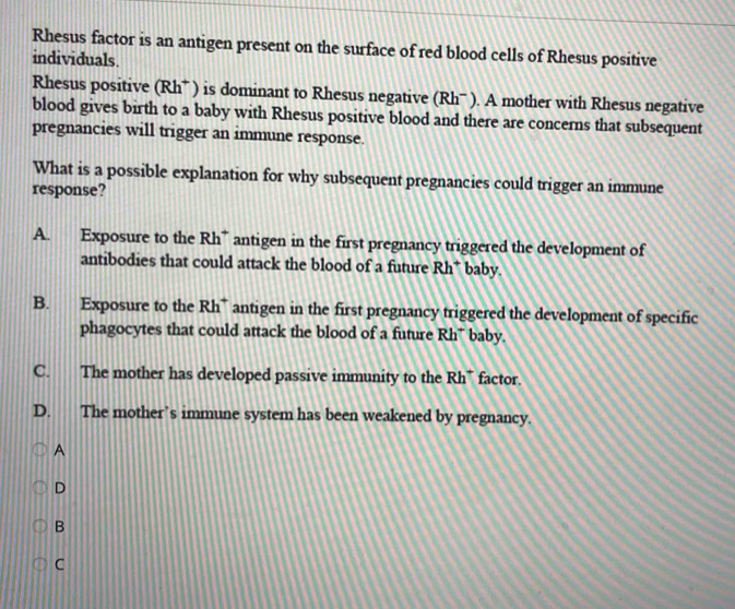 Rhesus factor is an antigen present on the surface of red blood cells of Rhesus positive
individuals.
Rhesus positive (Rh* ) is dominant to Rhesus negative (Rhˉ ). A mother with Rhesus negative
blood gives birth to a baby with Rhesus positive blood and there are concerns that subsequent
pregnancies will trigger an immune response.
What is a possible explanation for why subsequent pregnancies could trigger an immune
response?
A. Exposure to the Rh* antigen in the first pregnancy triggered the development of
antibodies that could attack the blood of a future Rh* baby.
B. Exposure to the Rh* antigen in the first pregnancy triggered the development of specific
phagocytes that could attack the blood of a future Rh* baby,
C. The mother has developed passive immunity to the Rh* factor.
D. The mother’s immune system has been weakened by pregnancy.
A
D
B
C