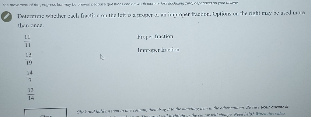 The movement of the progress bar may be uneven because questions can be worth more or less (including zero) depending on your answer.
Determine whether each fraction on the left is a proper or an improper fraction. Options on the right may be used more
than once.
 11/11 
Proper fraction
Improper fraction
 13/19 
 14/7 
 13/14 
Click and hold an item in one column, then drag it to the matching item in the other column. Be sure your cursor is
target will highlight or the cursor will change. Need help? Watch this video.