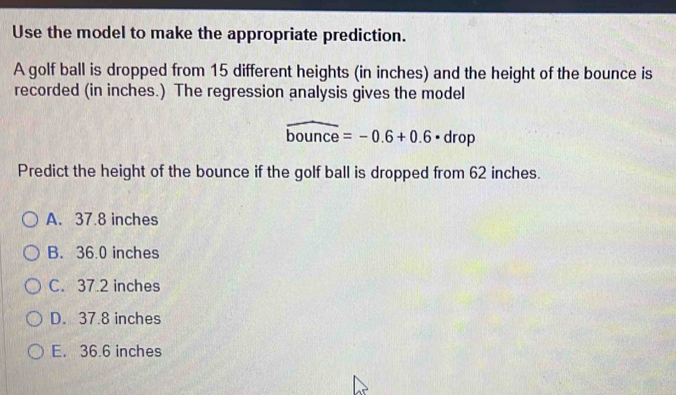 Use the model to make the appropriate prediction.
A golf ball is dropped from 15 different heights (in inches) and the height of the bounce is
recorded (in inches.) The regression analysis gives the model
widehat bounce=-0.6+0.6· drop
Predict the height of the bounce if the golf ball is dropped from 62 inches.
A. 37.8 inches
B. 36.0 inches
C. 37.2 inches
D. 37.8 inches
E. 36.6 inches