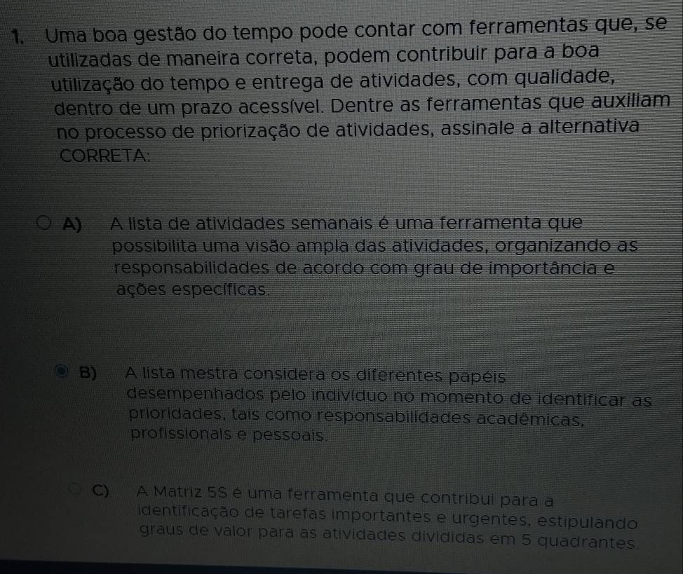 Uma boa gestão do tempo pode contar com ferramentas que, se
utilizadas de maneira correta, podem contribuir para a boa
utilização do tempo e entrega de atividades, com qualidade,
dentro de um prazo acessível. Dentre as ferramentas que auxiliam
no processo de priorização de atividades, assinale a alternativa
CORRETA:
A) A lista de atividades semanais é uma ferramenta que
possibilita uma visão ampla das atividades, organizando as
responsabilidades de acordo com grau de importância e
eções específicas.
B) A lista mestra considera os diferentes papéis
desempenhados pelo indivíduo no momento de identificar as
prioridades, tais como responsabilidades acadêmicas,
profissionais e pessoais.
C) A Matriz 5S é uma ferramenta que contribui para a
identificação de tarefas importantes e urgentes, estipulando
graus de valor para as atividades divididas em 5 quadrantes.