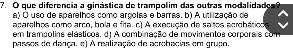 que diferencia a ginástica de trampolim das outras modalidades?
a) O uso de aparelhos como argolas e barras. b) A utilização de
aparelhos como arco, bola e fita. c) A execução de saltos acrobáticos
em trampolins elásticos. d) A combinação de movimentos corporais com
passos de dança. e) A realização de acrobacias em grupo.