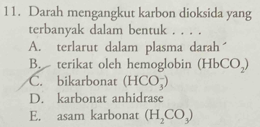 Darah mengangkut karbon dioksida yang
terbanyak dalam bentuk . . . .
A. terlarut dalam plasma darah
B. terikat oleh hemoglobin ( HbCO_2)
C. bikarbonat (HCO_3^(-)
D. karbonat anhidrase
E. asam karbonat (H_2)CO_3)