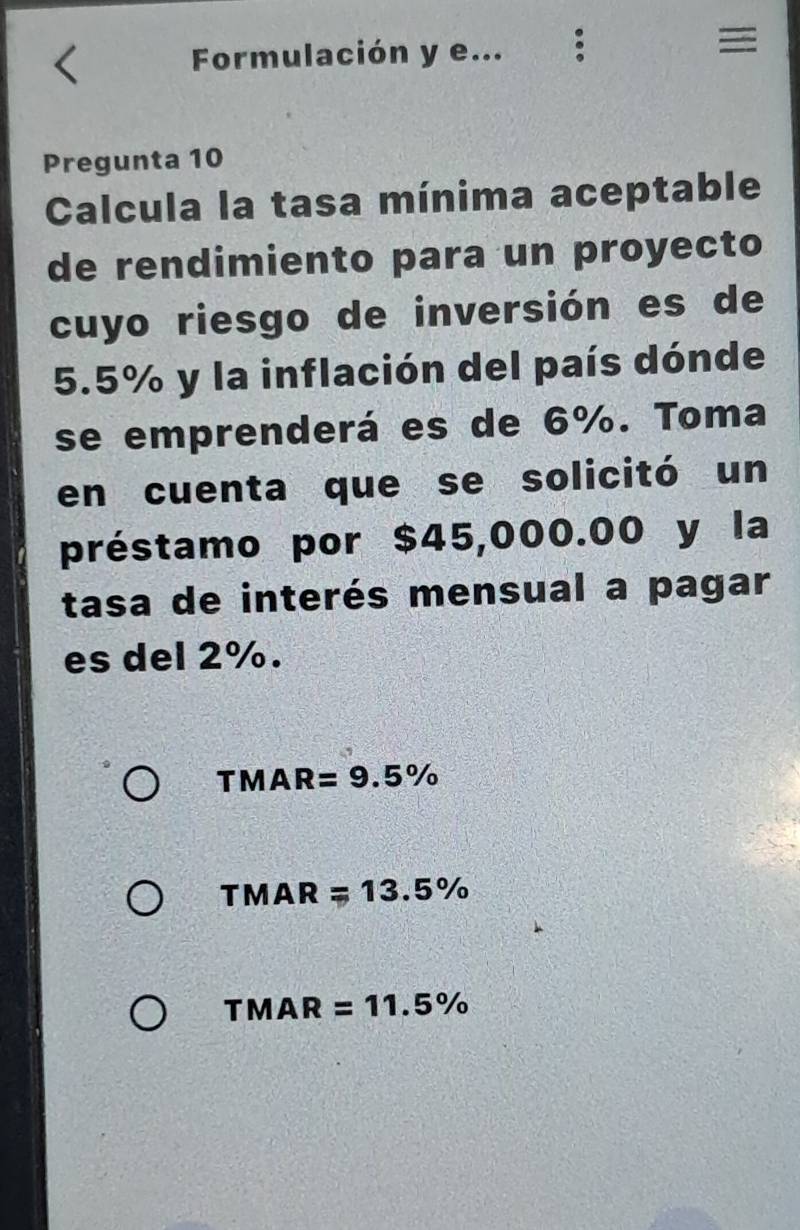 Formulación y e...
=
Pregunta 10
Calcula la tasa mínima aceptable
de rendimiento para un proyecto
cuyo riesgo de inversión es de
5.5% y la inflación del país dónde
se emprenderá es de 6%. Toma
en cuenta que se solicitó un
préstamo por $45,000.00 y la
tasa de interés mensual a pagar
es del 2%.
TMAR=9.5%
TMAR=13.5%
TMAR =11.5%