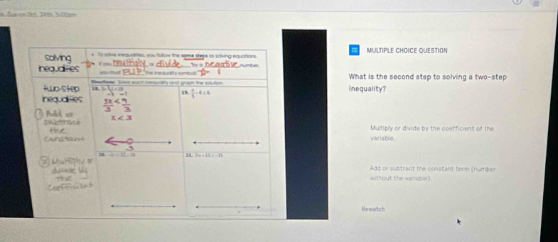 = Duse frt. 1m 5.00m
solving * To solve inequalities, you follow the some steps as salving equations. MULTIPLE CHOICE QUESTION
t ou
neauales you mu the inequality simbot.' Aurbe What is the second step to solving a two-step
Deecfees. Soee each nequality and graph the solution,
tuo-step 7-11=10 inequality?
nequaities -1=1 19.  4/3 -4≤ 6
fad er  3x/3 
S e x<3</tex>
Multiply or divide by the coefficient of the
Ctndtat variable.
-2r=12∠ 11 3m+11=-11

dusecie Add or subtract the constant term (number
without the variable).
Rewatch