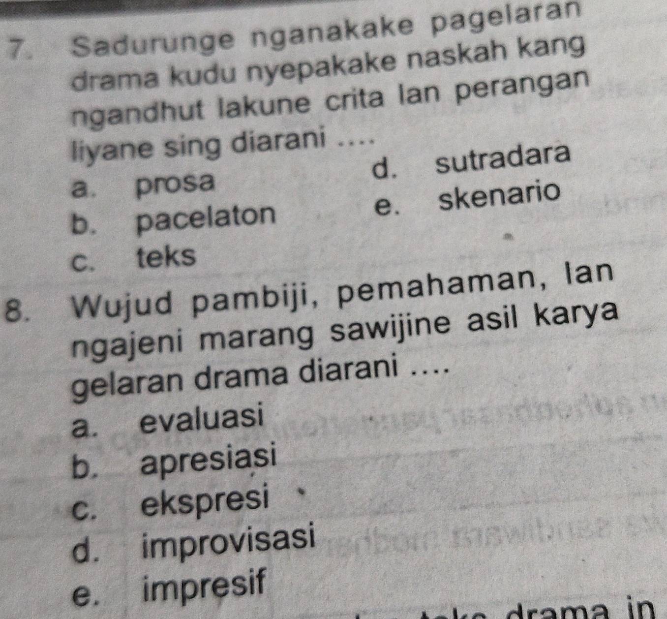 Sadurunge nganakake pagelaran
drama kudu nyepakake naskah kang
ngandhut lakune crita Ian perangan
liyane sing diarani ....
a. prosa d. sutradara
b. pacelaton e. skenario
c. teks
8. Wujud pambiji, pemahaman, Ian
ngajeni marang sawijine asil karya
gelaran drama diarani ....
a. evaluasi
b. apresiasi
c. ekspresi
d. improvisasi
e. impresif
drama in