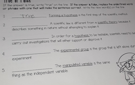 If the answer is true, write "true' on the line. If the answer is false, replace the underlined word 
or phrase with one that will make the sentence correct. Write the new word(s) on the line 
1 _Forming a hypothess is the first step of the scientific method. 
2. _A scientific law is different from a scientific theory because it 
describes something in nature without attempting to explain it 
3 _In order for a hypothess to be testable, scientists need to be 
carry out investigations that will either support or disprove it 
4. _The experimental group is the group that is left alone dur 
experiment 
5. _The manipulated variable is the same 
thing as the independent variable.