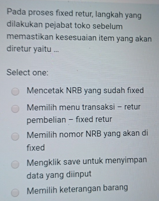 Pada proses fixed retur, langkah yang
dilakukan pejabat toko sebelum
memastikan kesesuaian item yang akan
diretur yaitu ...
Select one:
Mencetak NRB yang sudah fixed
Memilih menu transaksi - retur
pembelian - fixed retur
Memilih nomor NRB yang akan di
fixed
Mengklik save untuk menyimpan
data yang diinput
Memilih keterangan barang