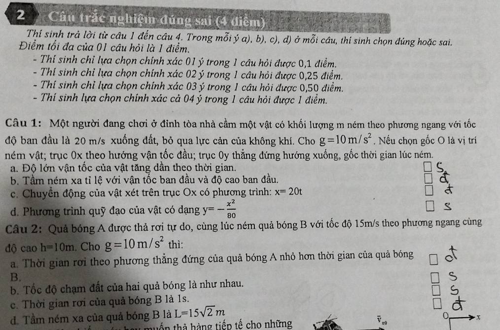 Câu trắc nghiệm đúng sai (4 điểm)
Thí sinh trả lời từ câu 1 đến câu 4. Trong mỗi ý a), b), c), d) ở mỗi câu, thí sinh chọn đúng hoặc sai.
Điểm tối đa của 01 câu hỏi là 1 điểm.
- Thí sinh chỉ lựa chọn chính xác 01 ý trong 1 câu hỏi được 0,1 điểm.
- Thí sinh chỉ lựa chọn chính xác 02 ý trong 1 câu hỏi được 0,25 điểm.
- Thí sinh chỉ lựa chọn chính xác 03 ý trong 1 câu hỏi được 0,50 điểm.
- Thí sinh lựa chọn chính xác cả 04 ý trong 1 câu hỏi được 1 điểm.
Câu 1: Một người đang chơi ở đỉnh tòa nhà cầm một vật có khối lượng m ném theo phương ngang với tốc
độ ban đầu là 20 m/s xuống đất, bỏ qua lực cản của không khí. Cho g=10m/s^2.  Nếu chọn gốc O là vị trí
ném vật; trục 0x theo hướng vận tốc đầu; trục 0y thẳng đứng hướng xuống, gốc thời gian lúc ném.
a. Độ lớn vận tốc của vật tăng dần theo thời gian.
b. Tầm ném xa tỉ lệ với vận tốc ban đầu và độ cao ban đầu.
c. Chuyền động của vật xét trên trục Ox có phương trình: x=20t
d. Phương trình quỹ đạo của vật có dạng y=- x^2/80 
Câu 2: Quả bóng A được thả rơi tự do, cùng lúc ném quả bóng B với tốc độ 15m/s theo phương ngang cùng
độ cao h=10m. Cho g=10m/s^2 thì:
a. Thời gian rơi theo phương thẳng đứng của quả bóng A nhỏ hơn thời gian của quả bóng
B.
b. Tốc độ chạm đất của hai quả bóng là như nhau.
c. Thời gian rơi của quả bóng B là 1s.
d. Tầm ném xa của quả bóng B là L=15sqrt(2)m
x
tuổn thà hàng tiếp tế cho những