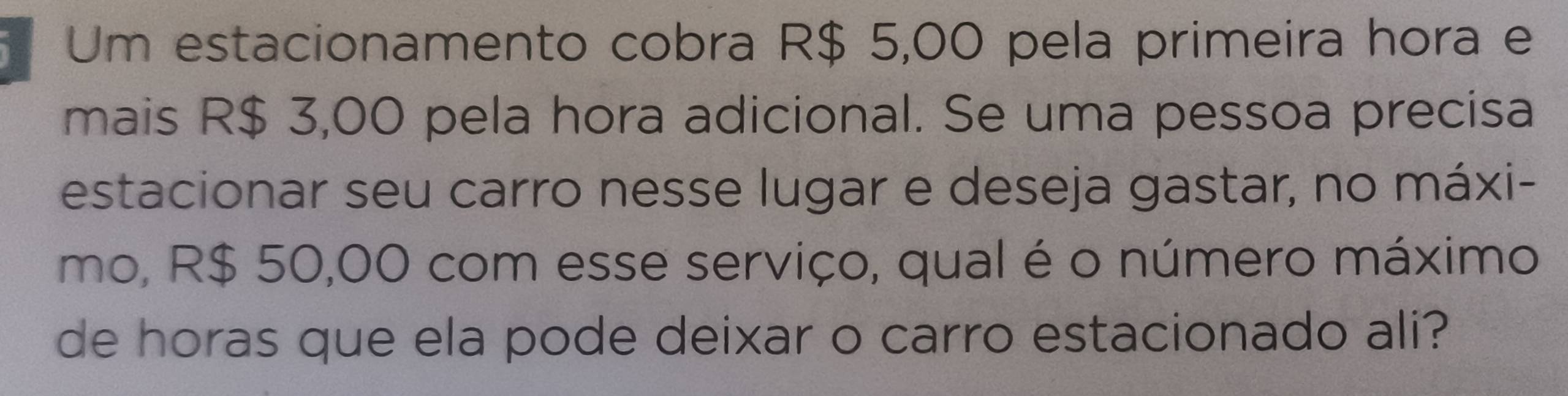 Um estacionamento cobra R$ 5,00 pela primeira hora e 
mais R$ 3,00 pela hora adicional. Se uma pessoa precisa 
estacionar seu carro nesse lugar e deseja gastar, no máxi- 
mo, R$ 50,00 com esse serviço, qual é o número máximo 
de horas que ela pode deixar o carro estacionado ali?