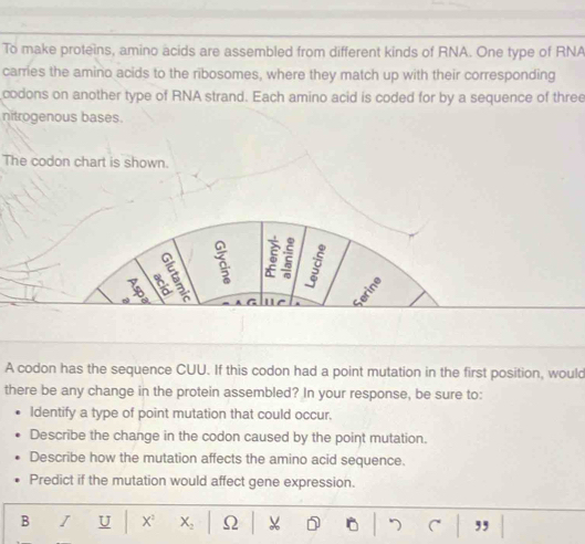 To make proteins, amino acids are assembled from different kinds of RNA. One type of RNA 
carries the amino acids to the ribosomes, where they match up with their corresponding 
codons on another type of RNA strand. Each amino acid is coded for by a sequence of three 
nitrogenous bases. 
The codon chart is shown. 
a 5 a 
n 
~ u e a 
G 
A codon has the sequence CUU. If this codon had a point mutation in the first position, would 
there be any change in the protein assembled? In your response, be sure to: 
Identify a type of point mutation that could occur. 
Describe the change in the codon caused by the point mutation. 
Describe how the mutation affects the amino acid sequence. 
Predict if the mutation would affect gene expression. 
B I U X X_2 Ω ,,