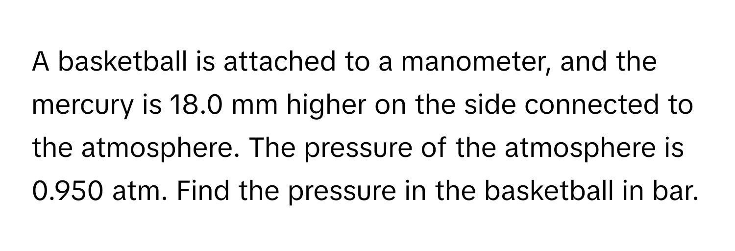 A basketball is attached to a manometer, and the mercury is 18.0 mm higher on the side connected to the atmosphere. The pressure of the atmosphere is 0.950 atm. Find the pressure in the basketball in bar.