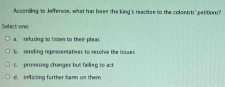 According to Jefferson, what has been the king's reaction to the colonists' petitions?
Select one:
a. refusing to listen to their pleas
b. sending representatives to resolve the issues
c. promising changes but failing to act
d. inflicting further harm on them