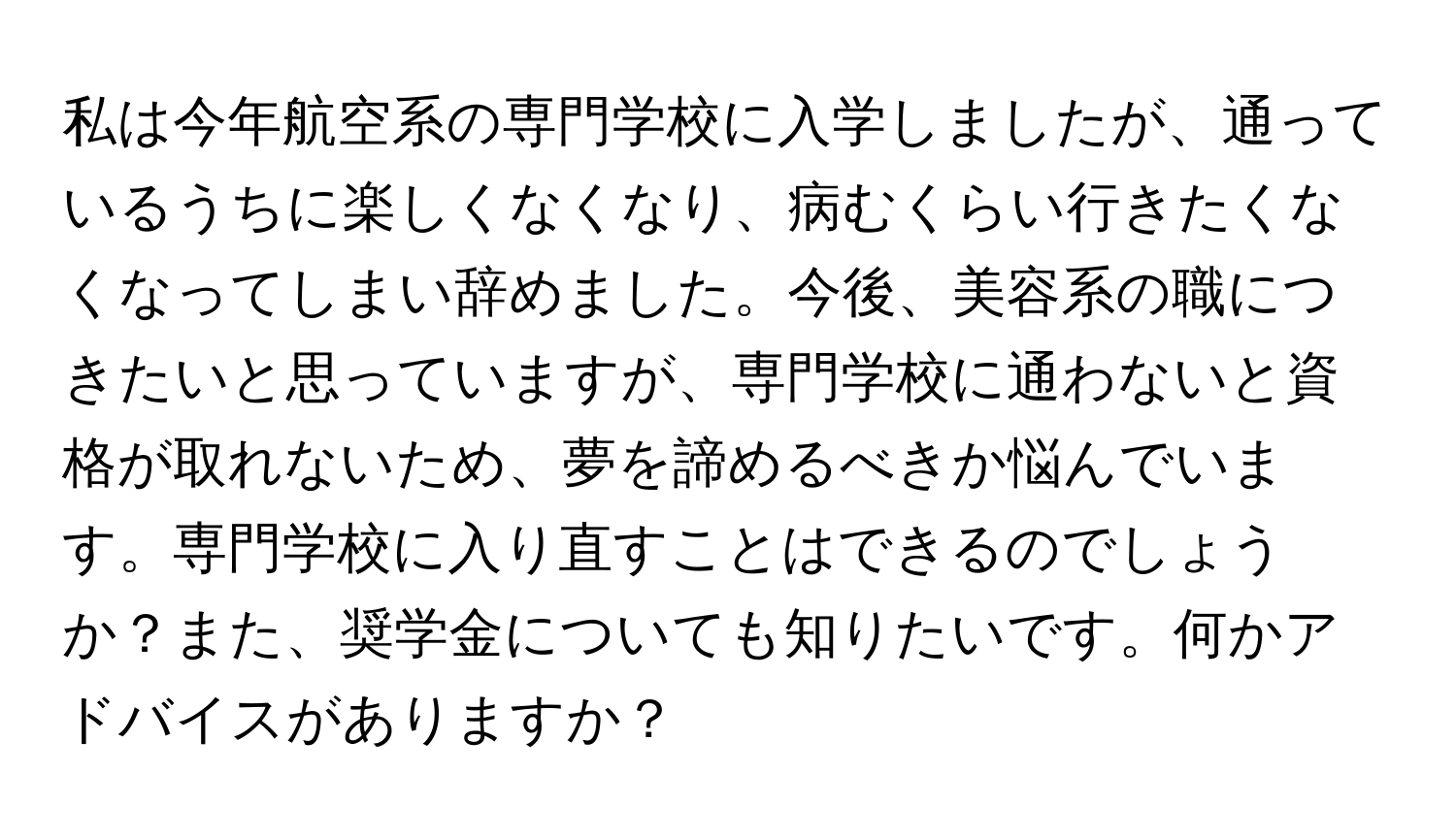 私は今年航空系の専門学校に入学しましたが、通っているうちに楽しくなくなり、病むくらい行きたくなくなってしまい辞めました。今後、美容系の職につきたいと思っていますが、専門学校に通わないと資格が取れないため、夢を諦めるべきか悩んでいます。専門学校に入り直すことはできるのでしょうか？また、奨学金についても知りたいです。何かアドバイスがありますか？