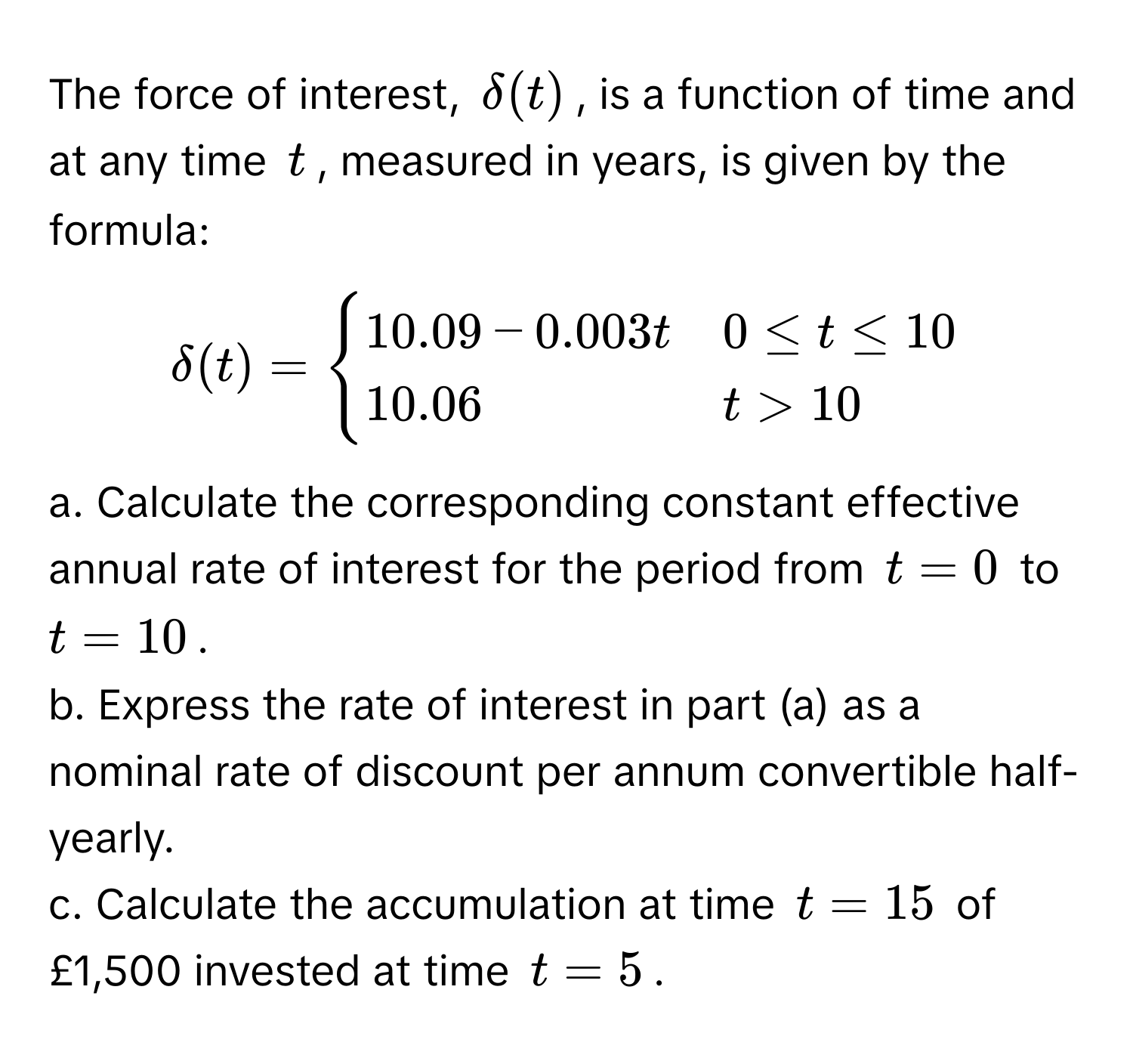 The force of interest, $delta(t)$, is a function of time and at any time $t$, measured in years, is given by the formula: 

$delta(t) = begincases 
10.09 - 0.003t & 0 ≤ t ≤ 10 
10.06 & t > 10 
endcases$

a. Calculate the corresponding constant effective annual rate of interest for the period from $t = 0$ to $t = 10$.

b. Express the rate of interest in part (a) as a nominal rate of discount per annum convertible half-yearly.

c. Calculate the accumulation at time $t = 15$ of £1,500 invested at time $t = 5$.