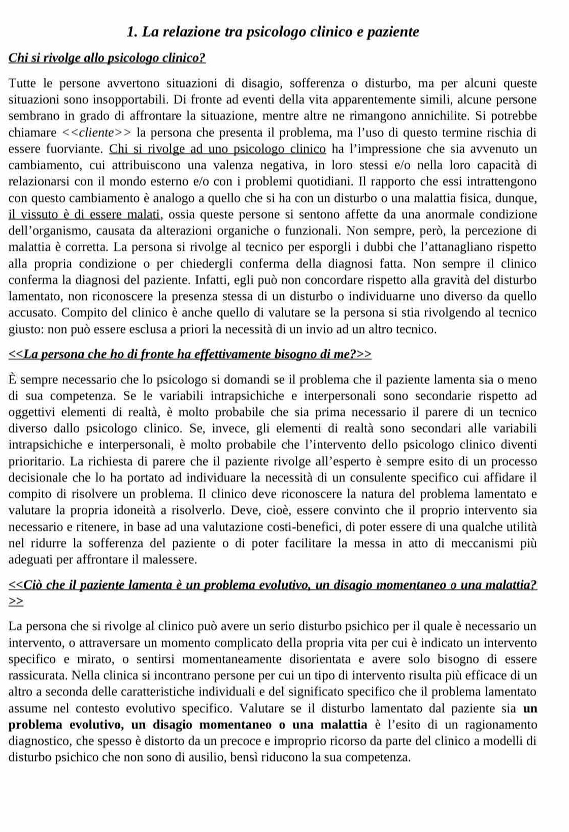 La relazione tra psicologo clinico e paziente
Chi si rivolge allo psicologo clinico?
Tutte le persone avvertono situazioni di disagio, sofferenza o disturbo, ma per alcuni queste
situazioni sono insopportabili. Di fronte ad eventi della vita apparentemente simili, alcune persone
sembrano in grado di affrontare la situazione, mentre altre ne rimangono annichilite. Si potrebbe
chiamare <<cliente>> la persona che presenta il problema, ma l’uso di questo termine rischia di
essere fuorviante. Chi si rivolge ad uno psicologo clinico ha l’impressione che sia avvenuto un
cambiamento, cui attribuiscono una valenza negativa, in loro stessi e/o nella loro capacità di
relazionarsi con il mondo esterno e/o con i problemi quotidiani. Il rapporto che essi intrattengono
con questo cambiamento è analogo a quello che si ha con un disturbo o una malattia fisica, dunque,
il vissuto è di essere malati, ossia queste persone si sentono affette da una anormale condizione
dell’organismo, causata da alterazioni organiche o funzionali. Non sempre, però, la percezione di
malattia è corretta. La persona si rivolge al tecnico per esporgli i dubbi che l'attanagliano rispetto
alla propria condizione o per chiedergli conferma della diagnosi fatta. Non sempre il clinico
conferma la diagnosi del paziente. Infatti, egli può non concordare rispetto alla gravità del disturbo
lamentato, non riconoscere la presenza stessa di un disturbo o individuarne uno diverso da quello
accusato. Compito del clinico è anche quello di valutare se la persona si stia rivolgendo al tecnico
giusto: non può essere esclusa a priori la necessità di un invio ad un altro tecnico.
<<La persona che ho di fronte ha effettivamente bisogno di me?>>
È sempre necessario che lo psicologo si domandi se il problema che il paziente lamenta sia o meno
di sua competenza. Se le variabili intrapsichiche e interpersonali sono secondarie rispetto ad
oggettivi elementi di realtà, è molto probabile che sia prima necessario il parere di un tecnico
diverso dallo psicologo clinico. Se, invece, gli elementi di realtà sono secondari alle variabili
intrapsichiche e interpersonali, è molto probabile che l'intervento dello psicologo clinico diventi
prioritario. La richiesta di parere che il paziente rivolge all'esperto è sempre esito di un processo
decisionale che lo ha portato ad individuare la necessità di un consulente specifico cui affidare il
compito di risolvere un problema. Il clinico deve riconoscere la natura del problema lamentato e
valutare la propria idoneità a risolverlo. Deve, cioè, essere convinto che il proprio intervento sia
necessario e ritenere, in base ad una valutazione costi-benefici, di poter essere di una qualche utilità
nel ridurre la sofferenza del paziente o di poter facilitare la messa in atto di meccanismi più
adeguati per affrontare il malessere.
<<Ciò che il paziente lamenta è un problema evolutivo, un disagio momentaneo o una malattia?
>>
La persona che si rivolge al clinico può avere un serio disturbo psichico per il quale è necessario un
intervento, o attraversare un momento complicato della propria vita per cui è indicato un intervento
specifico e mirato, o sentirsi momentaneamente disorientata e avere solo bisogno di essere
rassicurata. Nella clinica si incontrano persone per cui un tipo di intervento risulta più efficace di un
altro a seconda delle caratteristiche individuali e del significato specifico che il problema lamentato
assume nel contesto evolutivo specifico. Valutare se il disturbo lamentato dal paziente sia un
problema evolutivo, un disagio momentaneo o una malattia è l'esito di un ragionamento
diagnostico, che spesso è distorto da un precoce e improprio ricorso da parte del clinico a modelli di
disturbo psichico che non sono di ausilio, bensì riducono la sua competenza.