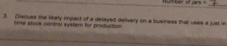 Number of Jars= _ 
3. Discuss the likely impact of a delayed delivery on a business that uses a just in 
time stock control system for production.