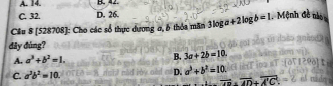 A. 14. B. 42
C. 32. D. 26.
Câu 8 [528708]: Cho các số thực dương a, b thỏa mãn 3log a+2log b=1. Mệnh đề nào 
đây đúng?
A. a^3+b^2=1.
B. 3a+2b=10.
D.
C. a^3b^2=10. a^3+b^2=10.
4m overline AD+overline A'C