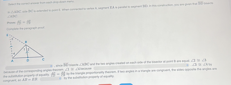 Select the correct answer from each drop-down menu.
In △ ABC side BC is extended to point E. When connected to vertex A, segment EA is parallel to segment BD. In this construction, you are given that
overline BD bisects
∠ ABC. 
Prove:  AD/CD = AB/CB 
Complete the paragraph proof.
∠ 2≌ ∠ 3
○ , sin ceoverline BD bisects ∠ ABC and the two angles created on each side of the bisector at point B are equal.
○. ∠ 3≌ ∠ 4by
because of the corresponding angles theorem. ∠ 1≌ ∠ 4 because
the substitution property of equality.  AD/CD = EB/CB  by the triangle proportionality theorem. If two angles in a triangle are congruent, the sides opposite the angles are
congruent, so AB=EB. c by the substitution property of equality.